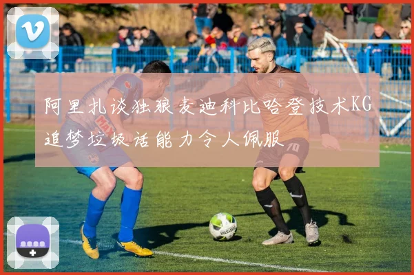 阿里扎谈独狼麦迪科比哈登技术KG追梦垃圾话能力令人佩服