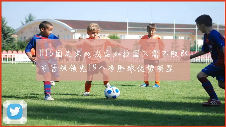 U16国足末轮战孟加拉国只需不败即可晋级领先19个净胜球优势明显