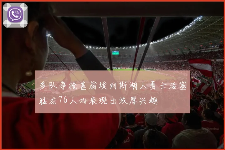 多队争抢基翁埃利斯湖人勇士活塞猛龙76人均表现出浓厚兴趣