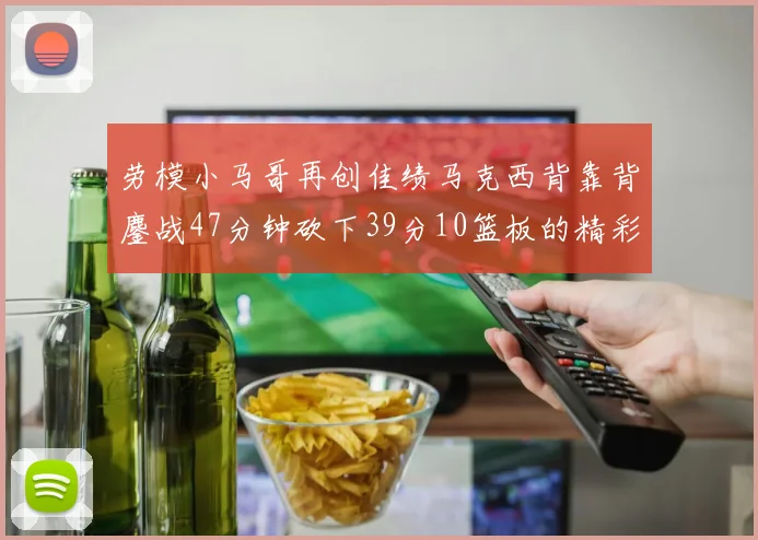 劳模小马哥再创佳绩马克西背靠背鏖战47分钟砍下39分10篮板的精彩表现