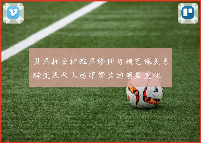 贝尼托分析维尼修斯与姆巴佩关系转变及两人防守努力的明显变化