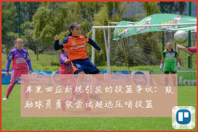 库里回应新规引发的投篮争议：鼓励球员勇敢尝试超远压哨投篮