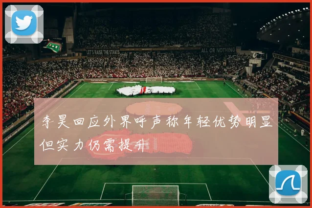 李昊回应外界呼声称年轻优势明显但实力仍需提升