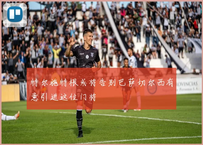 特尔施特根或将告别巴萨切尔西有意引进这位门将