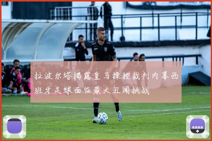 拉波尔塔揭露皇马操控裁判内幕西班牙足球面临最大丑闻挑战