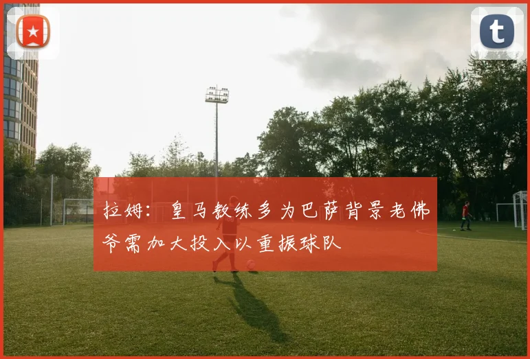 拉姆：皇马教练多为巴萨背景老佛爷需加大投入以重振球队