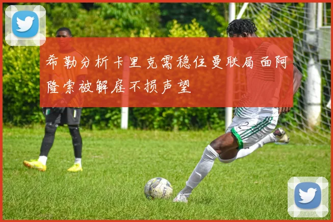 希勒分析卡里克需稳住曼联局面阿隆索被解雇不损声望