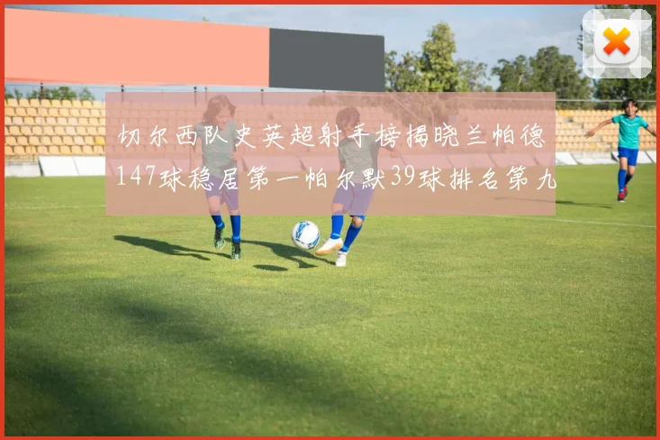 切尔西队史英超射手榜揭晓兰帕德147球稳居第一帕尔默39球排名第九