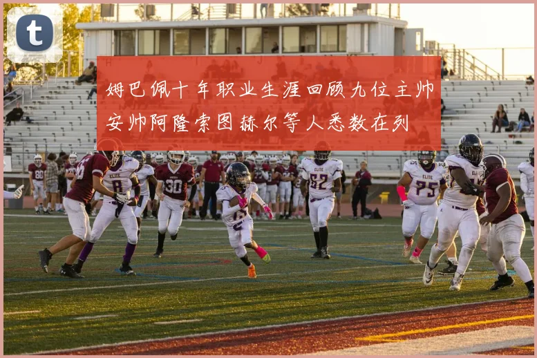 姆巴佩十年职业生涯回顾九位主帅安帅阿隆索图赫尔等人悉数在列
