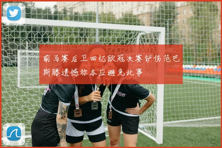 前马赛后卫回忆欧冠决赛铲伤范巴斯滕遗憾称本应避免此事