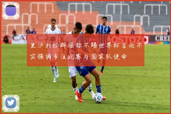 里沙利松辟谣称不踢世界杯言论不实强调专注比赛与国家队使命