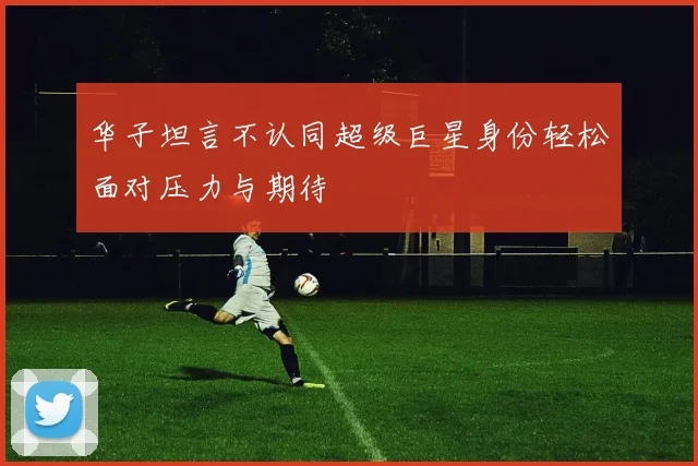 华子坦言不认同超级巨星身份轻松面对压力与期待