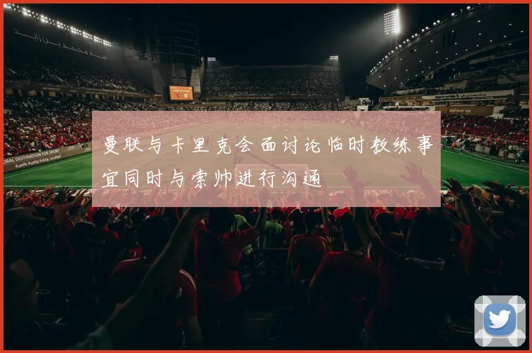 曼联与卡里克会面讨论临时教练事宜同时与索帅进行沟通