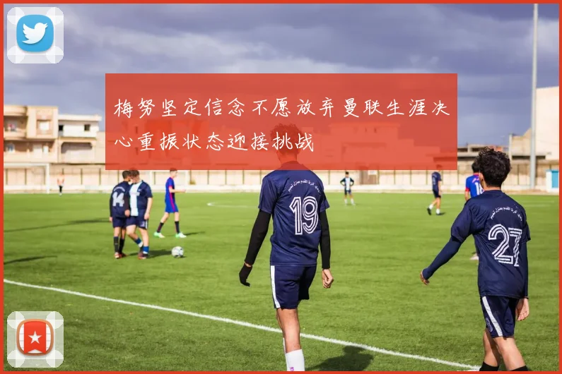 梅努坚定信念不愿放弃曼联生涯决心重振状态迎接挑战