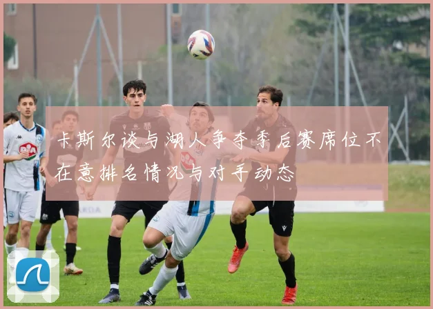 卡斯尔谈与湖人争夺季后赛席位不在意排名情况与对手动态