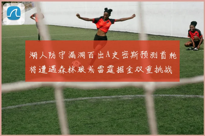 湖人防守漏洞百出A史密斯预测首轮将遭遇森林狼或雷霆掘金双重挑战