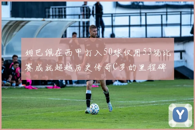 姆巴佩在西甲打入50球仅用53场比赛成就超越历史传奇C罗的里程碑