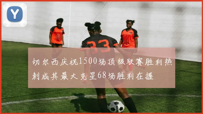 切尔西庆祝1500场顶级联赛胜利热刺成其最大克星68场胜利在握