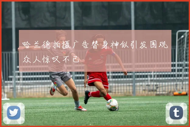 哈兰德拍摄广告替身神似引发围观众人惊叹不已