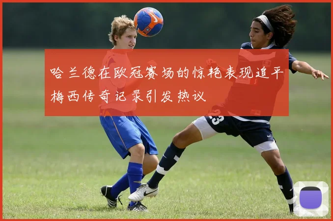 哈兰德在欧冠赛场的惊艳表现追平梅西传奇记录引发热议