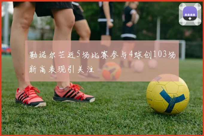 勒诺尔芒近5场比赛参与4球创103场新高表现引关注