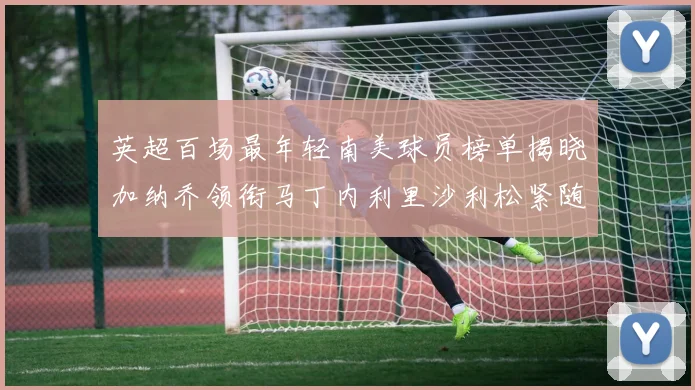 英超百场最年轻南美球员榜单揭晓加纳乔领衔马丁内利里沙利松紧随其后