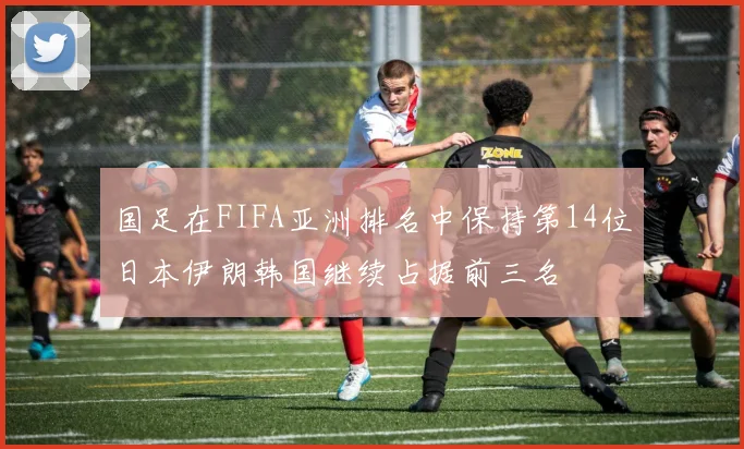 国足在FIFA亚洲排名中保持第14位日本伊朗韩国继续占据前三名