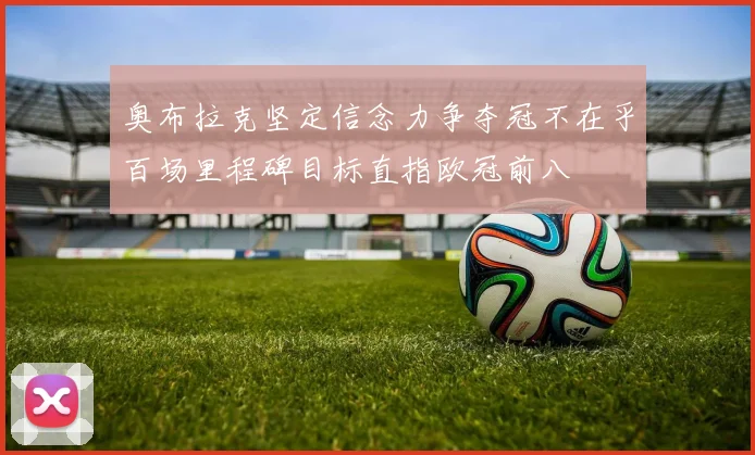 奥布拉克坚定信念力争夺冠不在乎百场里程碑目标直指欧冠前八