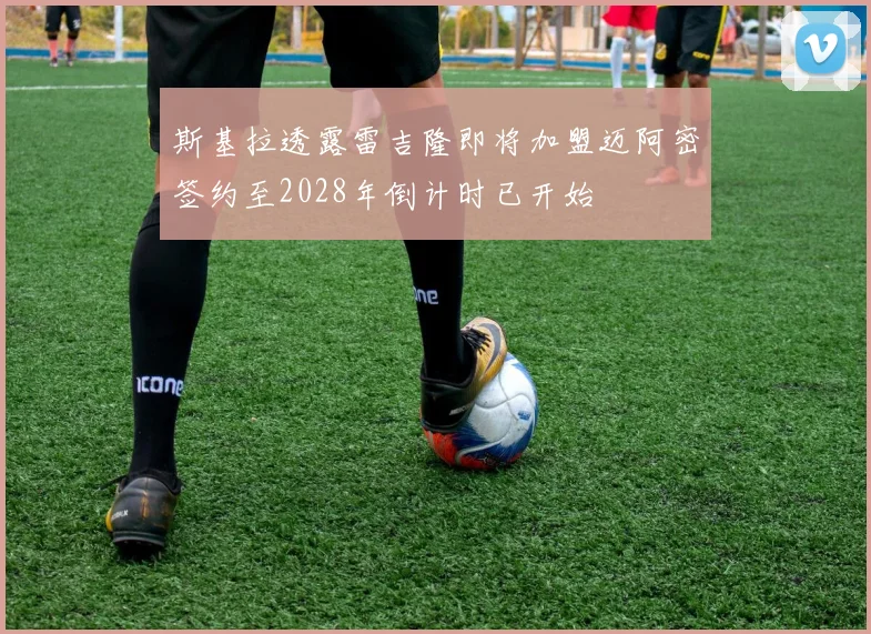 斯基拉透露雷吉隆即将加盟迈阿密签约至2028年倒计时已开始