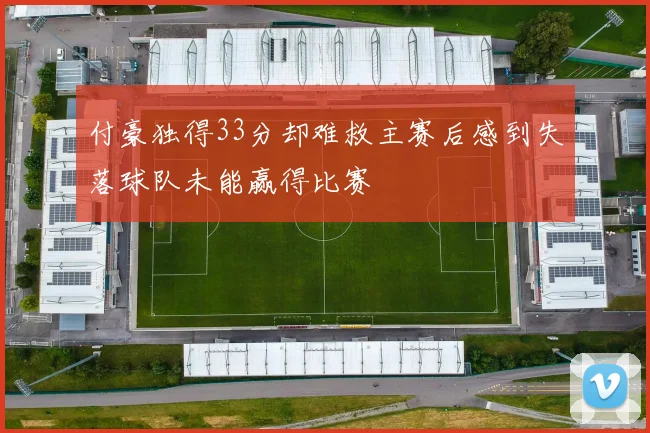 付豪独得33分却难救主赛后感到失落球队未能赢得比赛