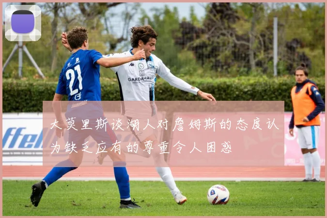 大莫里斯谈湖人对詹姆斯的态度认为缺乏应有的尊重令人困惑