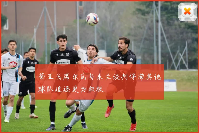 蒂亚戈席尔瓦与米兰谈判停滞其他球队追逐更为积极