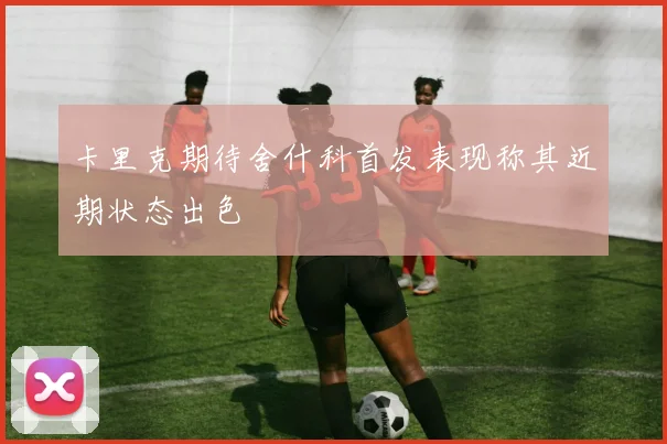 卡里克期待舍什科首发表现称其近期状态出色