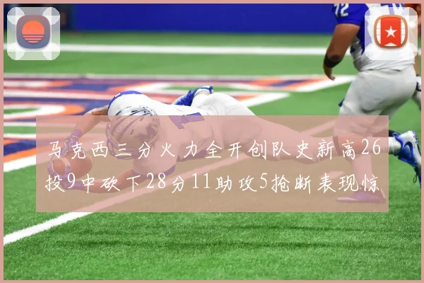 马克西三分火力全开创队史新高26投9中砍下28分11助攻5抢断表现惊艳