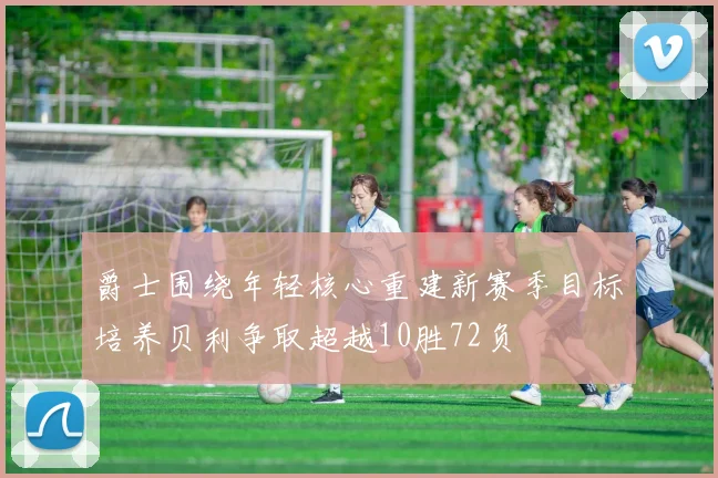 爵士围绕年轻核心重建新赛季目标培养贝利争取超越10胜72负