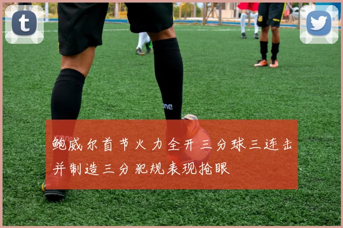 鲍威尔首节火力全开三分球三连击并制造三分犯规表现抢眼