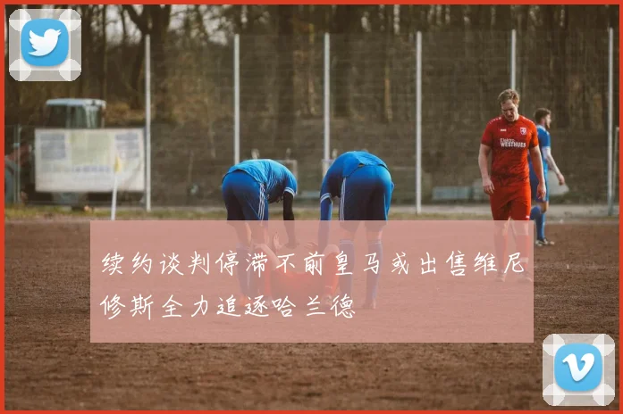 续约谈判停滞不前皇马或出售维尼修斯全力追逐哈兰德