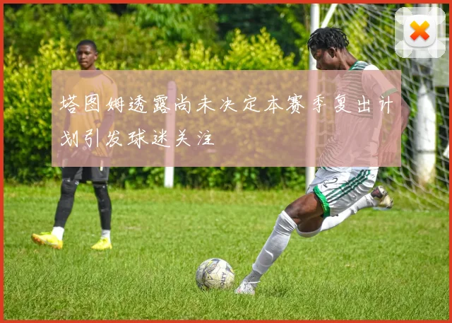 塔图姆透露尚未决定本赛季复出计划引发球迷关注