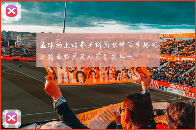 篮球场上的拳王斯图尔特因多起劣迹将面临严厉处罚引发热议