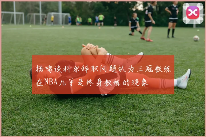 杨鸣谈科尔辞职问题认为三冠教练在NBA几乎是终身教练的现象