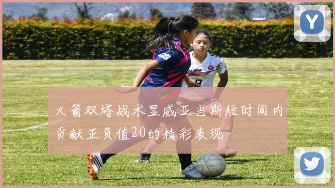 火箭双塔战术显威亚当斯短时间内贡献正负值20的精彩表现