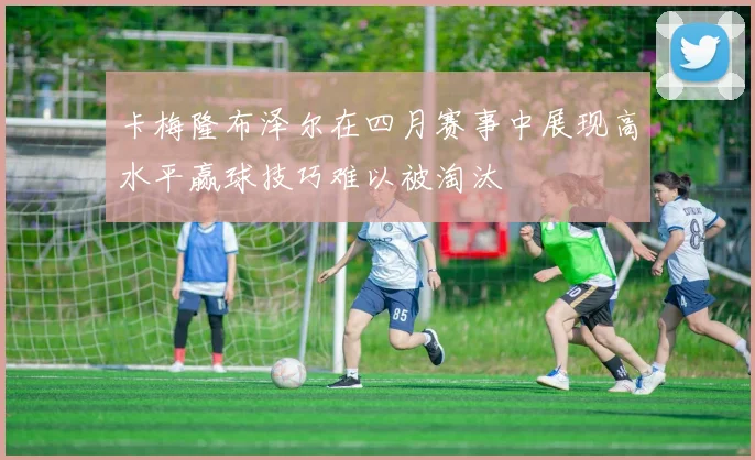 卡梅隆布泽尔在四月赛事中展现高水平赢球技巧难以被淘汰