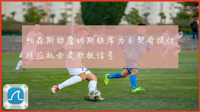 帕森斯称詹姆斯缺席为东契奇提供适应机会是积极信号