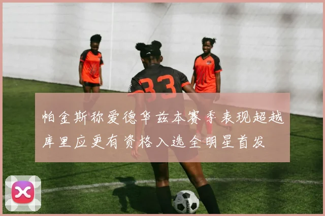 帕金斯称爱德华兹本赛季表现超越库里应更有资格入选全明星首发