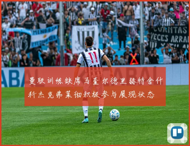 曼联训练缺席马奎尔德里赫特舍什科杰克弗莱彻积极参与展现状态