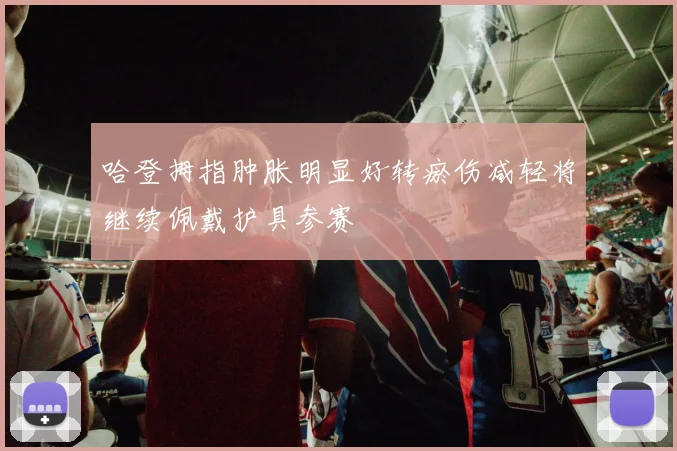 哈登拇指肿胀明显好转瘀伤减轻将继续佩戴护具参赛