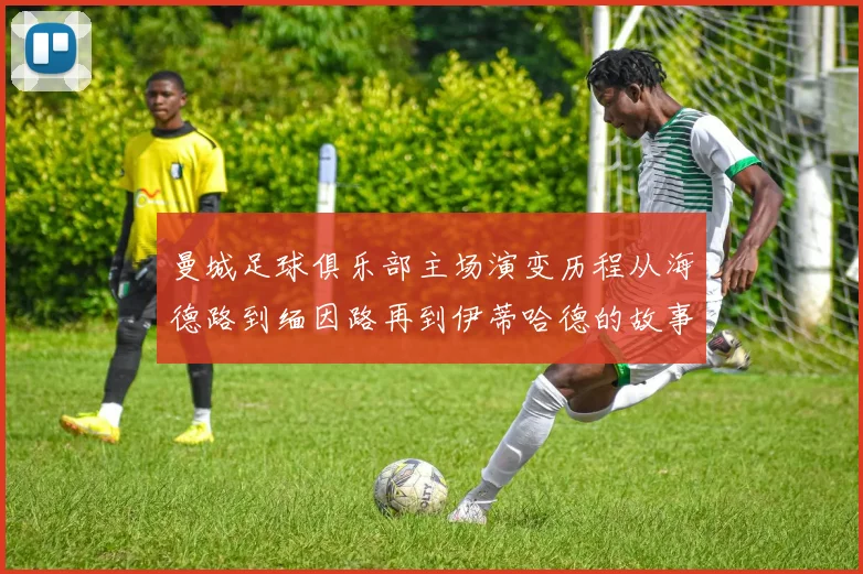 曼城足球俱乐部主场演变历程从海德路到缅因路再到伊蒂哈德的故事