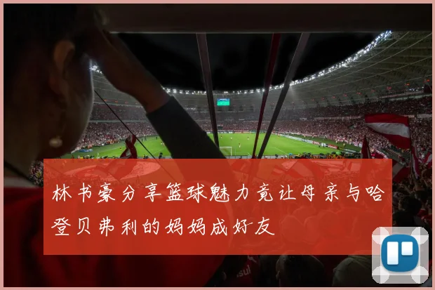 林书豪分享篮球魅力竟让母亲与哈登贝弗利的妈妈成好友